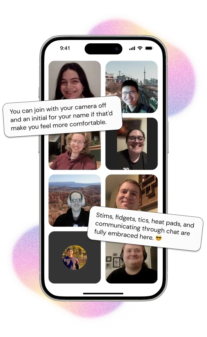 A phone with images of diverse community members in a zoom call. On the upper-left is a text bubble reading: 'You can join with your camera off and an initial for your name if that'd make you feel more comfortable'. On the lower-right is a text bubble reading: 'Stims, fidgets, tics, heat pads, and communicating through chat are fully embraced here.'